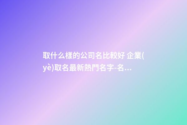 取什么樣的公司名比較好 企業(yè)取名最新熱門名字-名學(xué)網(wǎng)-第1張-公司起名-玄機(jī)派